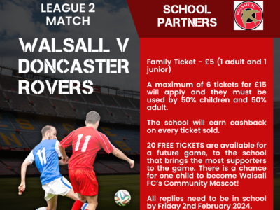 Football league 2 match. Walsall v Doncaster Rovers. School partners. Walsall FC logo. Family Ticket - £5 (1 adult and 1 junior) A maximum of 6 tickets for £15 will apply and they must be used by 50% children and 50% adult. The school will earn cashback on every ticket sold. 20 FREE TICKETS are available for a future game, to the school that brings the most supporters to the game. There is a chance for one child to become Walsall FC's community mascot! All replies need to be in school by Friday 2nd February 2024. More details are on our website. An image of two footballers is on the left hand side, one wearing a blue football kit, the other wearing red, about to kick a ball across the pitch.