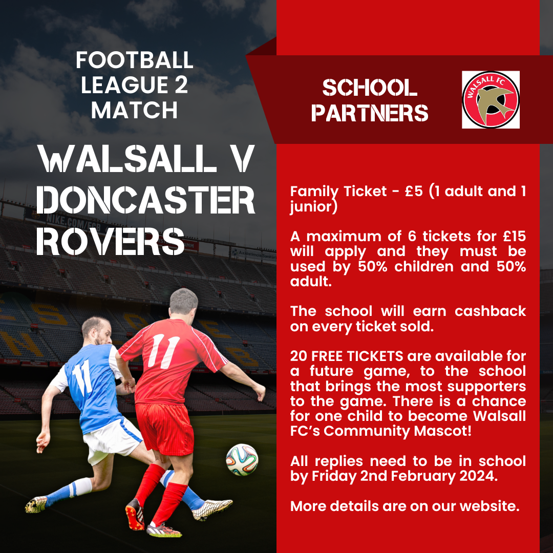 Football league 2 match. Walsall v Doncaster Rovers. School partners. Walsall FC logo. Family Ticket - £5 (1 adult and 1 junior) A maximum of 6 tickets for £15 will apply and they must be used by 50% children and 50% adult. The school will earn cashback on every ticket sold. 20 FREE TICKETS are available for a future game, to the school that brings the most supporters to the game. There is a chance for one child to become Walsall FC's community mascot! All replies need to be in school by Friday 2nd February 2024. More details are on our website. An image of two footballers is on the left hand side, one wearing a blue football kit, the other wearing red, about to kick a ball across the pitch.