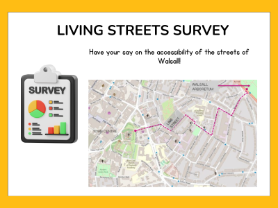 A yellow border surrounds a white text box, with the title: Living Streets survey. Have your say on the accessibility of the streets of Walsall! A graphic on the left is of a clipboard with colourful charts saying Survey at the top. On the right is a screenshot of a map of Walsall, showing you a route of the town centre to the Arboretum.